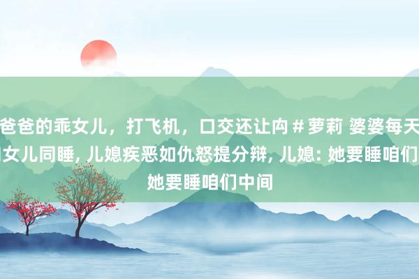 爸爸的乖女儿，打飞机，口交还让禸＃萝莉 婆婆每天要和女儿同睡， 儿媳疾恶如仇怒提分辩， 儿媳: 她要睡咱们中间