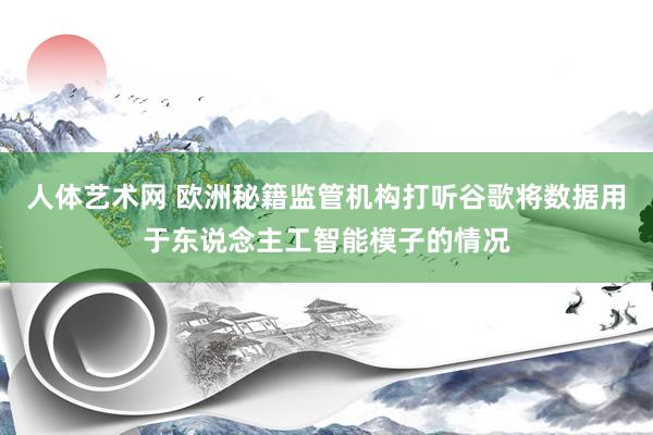 人体艺术网 欧洲秘籍监管机构打听谷歌将数据用于东说念主工智能模子的情况