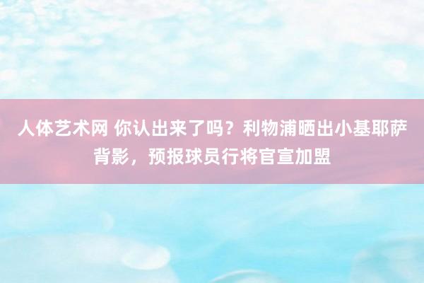 人体艺术网 你认出来了吗？利物浦晒出小基耶萨背影，预报球员行将官宣加盟