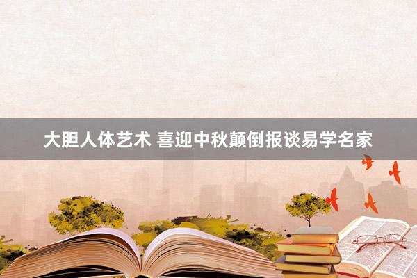 大胆人体艺术 喜迎中秋颠倒报谈易学名家