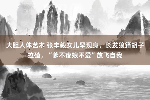 大胆人体艺术 张丰毅女儿罕现身，长发狼籍胡子拉碴，“爹不疼娘不爱”放飞自我