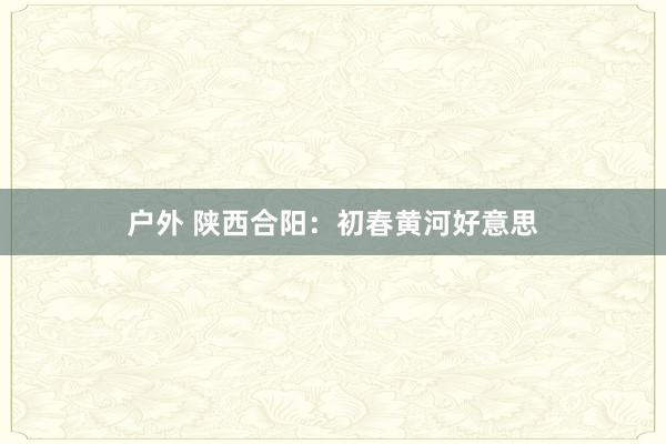 户外 陕西合阳:初春黄河好意思