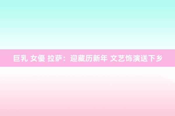 巨乳 女優 拉萨：迎藏历新年 文艺饰演送下乡