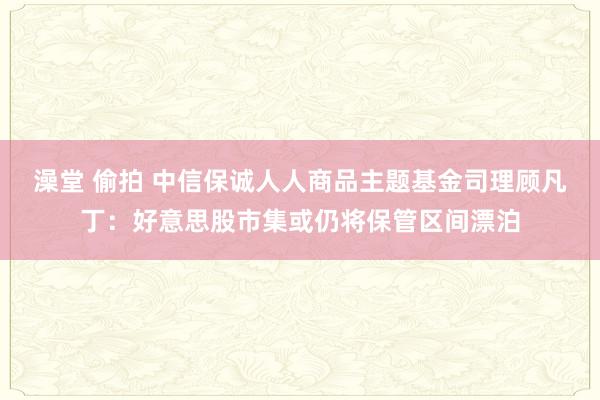澡堂 偷拍 中信保诚人人商品主题基金司理顾凡丁：好意思股市集或仍将保管区间漂泊