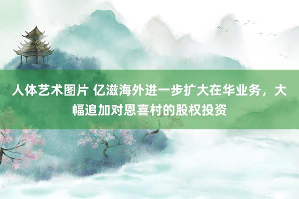人体艺术图片 亿滋海外进一步扩大在华业务，大幅追加对恩喜村的股权投资