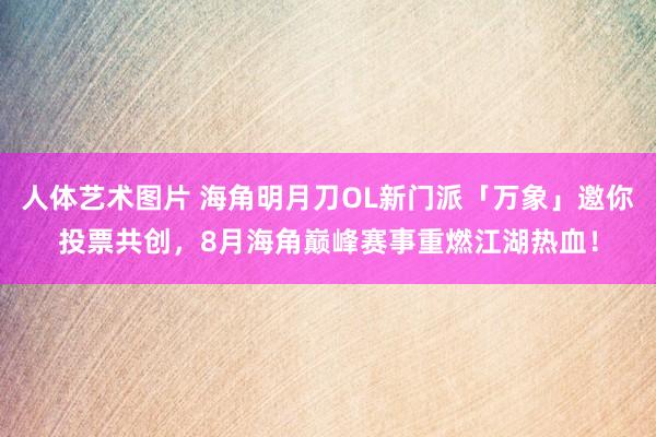 人体艺术图片 海角明月刀OL新门派「万象」邀你投票共创，8月海角巅峰赛事重燃江湖热血！