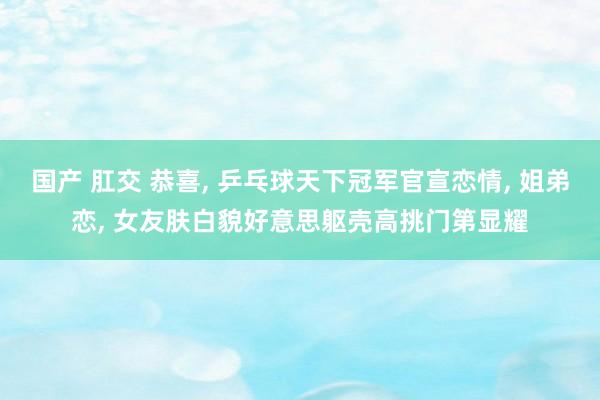国产 肛交 恭喜， 乒乓球天下冠军官宣恋情， 姐弟恋， 女友肤白貌好意思躯壳高挑门第显耀