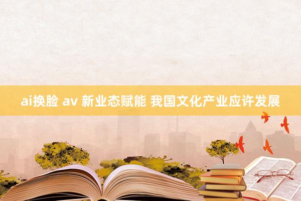 ai换脸 av 新业态赋能 我国文化产业应许发展