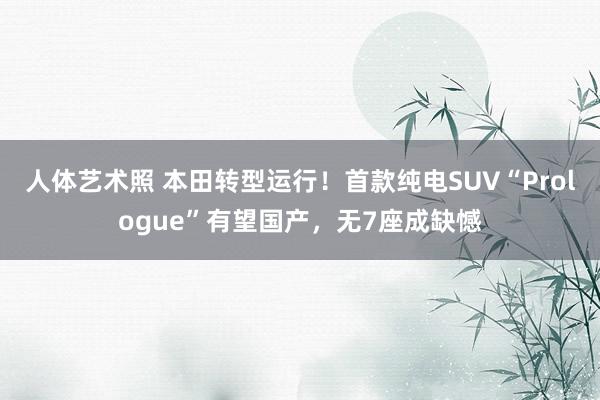 人体艺术照 本田转型运行！首款纯电SUV“Prologue”有望国产，无7座成缺憾