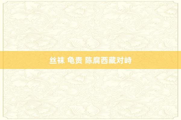 丝袜 龟责 陈腐西藏对峙
