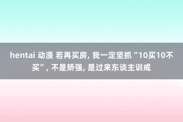 hentai 动漫 若再买房， 我一定坚抓“10买10不买”， 不是矫强， 是过来东谈主训戒