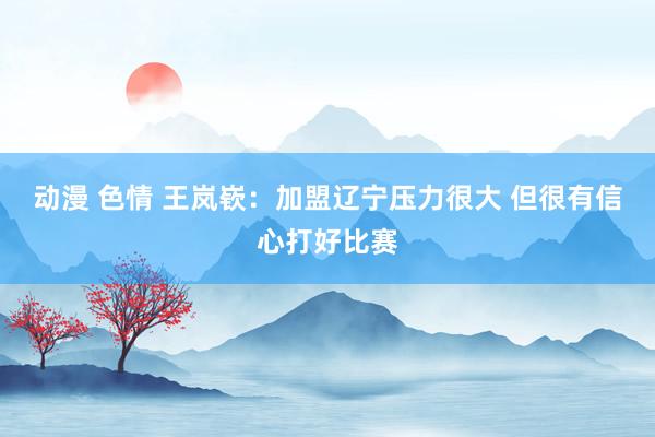 动漫 色情 王岚嵚：加盟辽宁压力很大 但很有信心打好比赛
