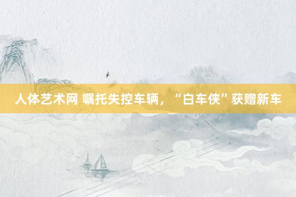 人体艺术网 嘱托失控车辆，“白车侠”获赠新车