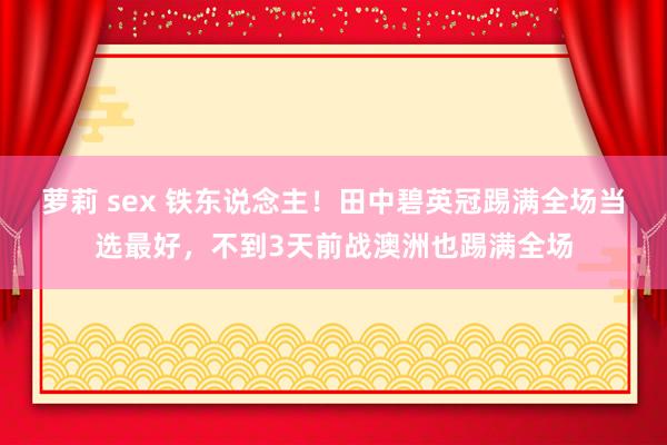萝莉 sex 铁东说念主!田中碧英冠踢满全场当选最好,不到3天前战澳洲也踢满全场