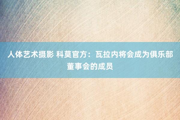 人体艺术摄影 科莫官方：瓦拉内将会成为俱乐部董事会的成员