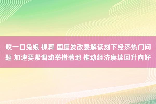 咬一口兔娘 裸舞 国度发改委解读刻下经济热门问题 加速要紧调动举措落地 推动经济赓续回升向好