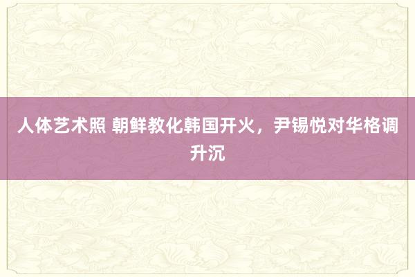 人体艺术照 朝鲜教化韩国开火，尹锡悦对华格调升沉