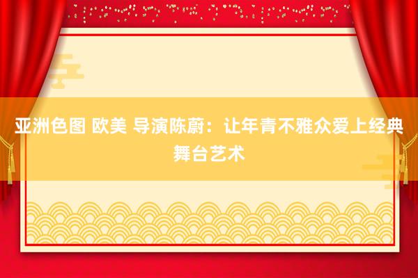 亚洲色图 欧美 导演陈蔚：让年青不雅众爱上经典舞台艺术