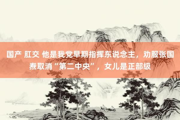 国产 肛交 他是我党早期指挥东说念主，劝服张国焘取消“第二中央”，女儿是正部级