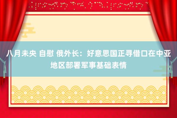 八月未央 自慰 俄外长：好意思国正寻借口在中亚地区部署军事基础表情