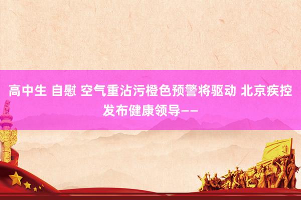 高中生 自慰 空气重沾污橙色预警将驱动 北京疾控发布健康领导——