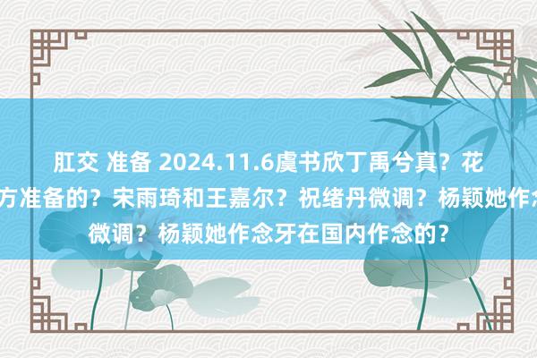 肛交 准备 2024.11.6虞书欣丁禹兮真？花少里礼物是他们我方准备的？宋雨琦和王嘉尔？祝绪丹微调？杨颖她作念牙在国内作念的？