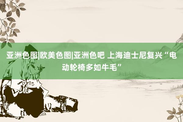 亚洲色图|欧美色图|亚洲色吧 上海迪士尼复兴“电动轮椅多如牛毛”