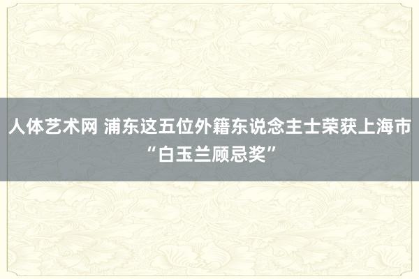 人体艺术网 浦东这五位外籍东说念主士荣获上海市“白玉兰顾忌奖”