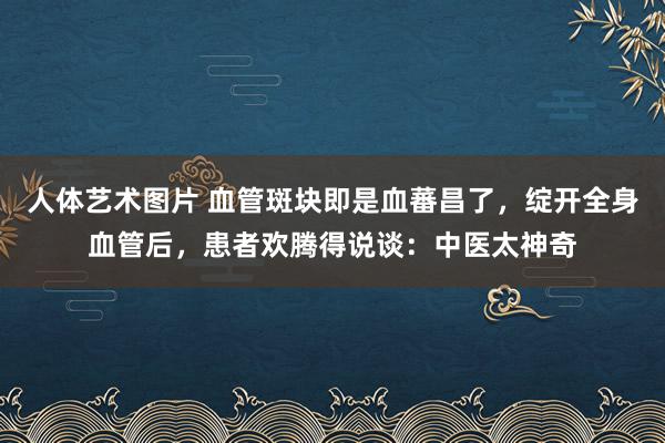 人体艺术图片 血管斑块即是血蕃昌了,绽开全身血管后,患者欢腾得说谈:中医太神奇