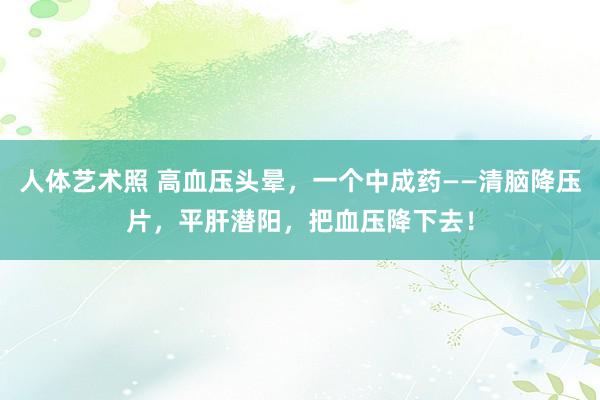 人体艺术照 高血压头晕，一个中成药——清脑降压片，平肝潜阳，把血压降下去！