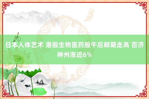 日本人体艺术 港股生物医药股午后颠簸走高 百济神州涨近6%
