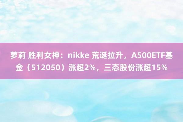 萝莉 胜利女神：nikke 荒诞拉升，A500ETF基金（512050）涨超2%，三态股份涨超15%