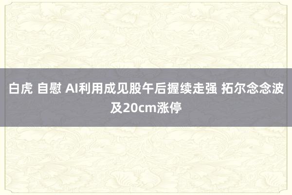 白虎 自慰 AI利用成见股午后握续走强 拓尔念念波及20cm涨停
