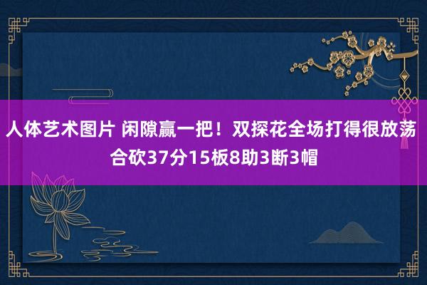 人体艺术图片 闲隙赢一把!双探花全场打得很放荡 合砍37分15板8助3断3帽