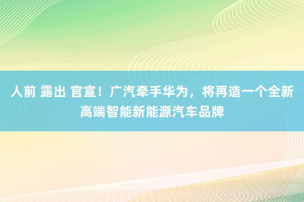 人前 露出 官宣！广汽牵手华为，将再造一个全新高端智能新能源汽车品牌