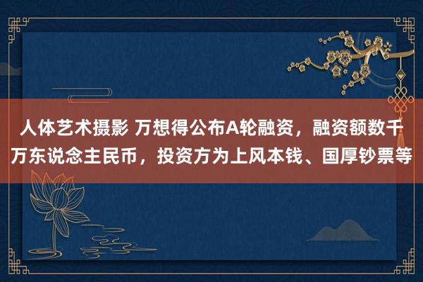 人体艺术摄影 万想得公布A轮融资，融资额数千万东说念主民币，投资方为上风本钱、国厚钞票等