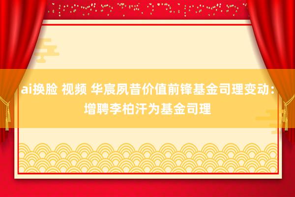 ai换脸 视频 华宸夙昔价值前锋基金司理变动：增聘李柏汗为基金司理