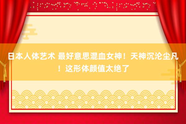 日本人体艺术 最好意思混血女神！天神沉沦尘凡！这形体颜值太绝了