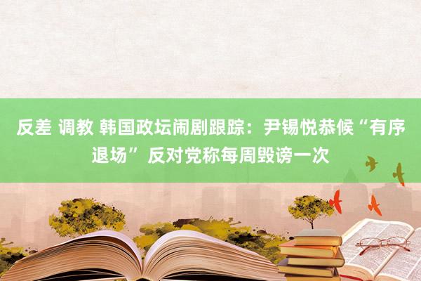 反差 调教 韩国政坛闹剧跟踪：尹锡悦恭候“有序退场” 反对党称每周毁谤一次