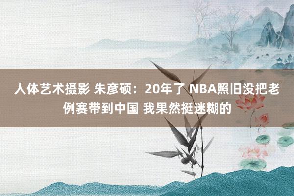 人体艺术摄影 朱彦硕：20年了 NBA照旧没把老例赛带到中国 我果然挺迷糊的