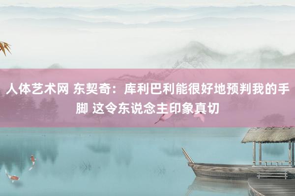 人体艺术网 东契奇：库利巴利能很好地预判我的手脚 这令东说念主印象真切