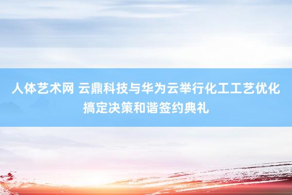 人体艺术网 云鼎科技与华为云举行化工工艺优化搞定决策和谐签约典礼