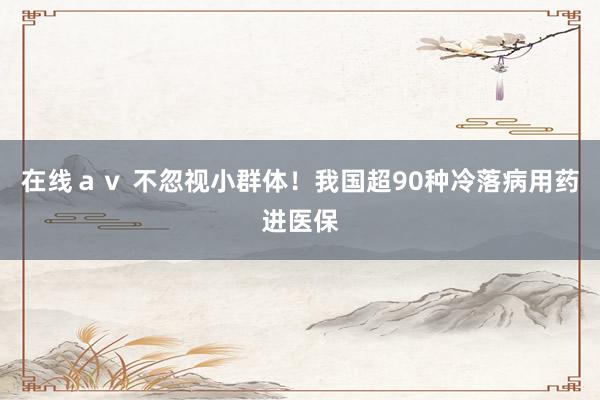 在线ａｖ 不忽视小群体！我国超90种冷落病用药进医保