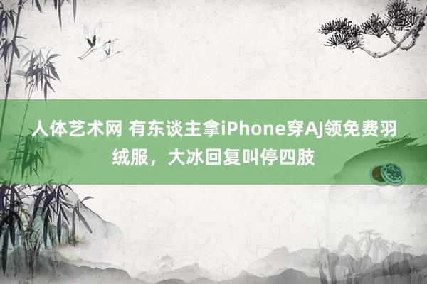 人体艺术网 有东谈主拿iPhone穿AJ领免费羽绒服，大冰回复叫停四肢
