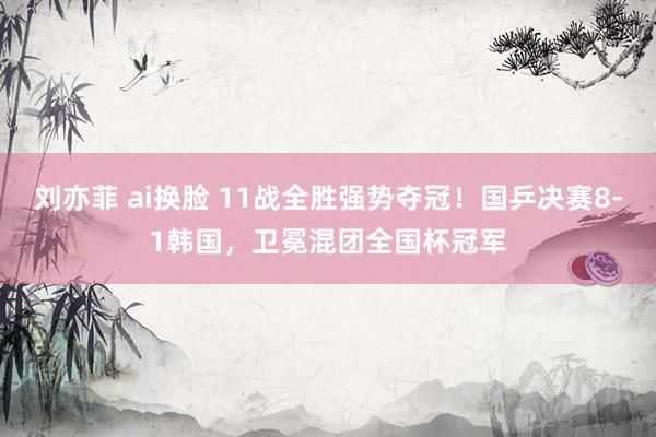 刘亦菲 ai换脸 11战全胜强势夺冠！国乒决赛8-1韩国，卫冕混团全国杯冠军