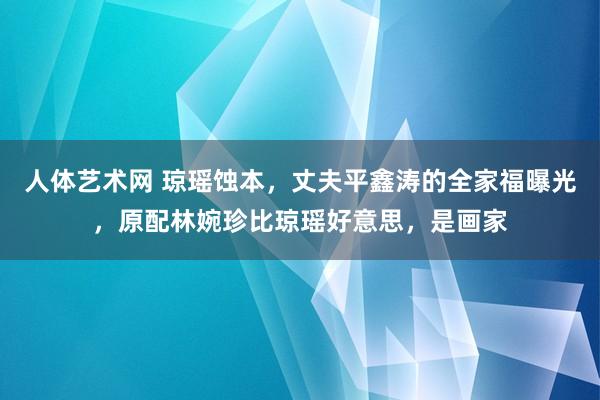 人体艺术网 琼瑶蚀本，丈夫平鑫涛的全家福曝光，原配林婉珍比琼瑶好意思，是画家