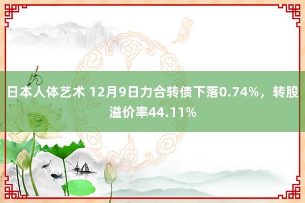 日本人体艺术 12月9日力合转债下落0.74%,转股溢价率44.11%