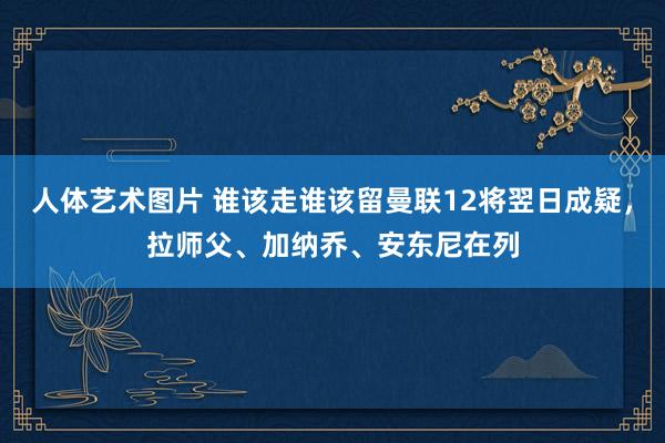 人体艺术图片 谁该走谁该留曼联12将翌日成疑,拉师父、加纳乔、安东尼在列