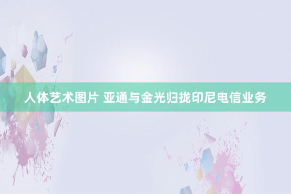 人体艺术图片 亚通与金光归拢印尼电信业务