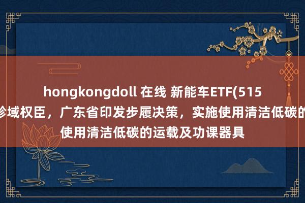hongkongdoll 在线 新能车ETF(515700)近1周新增畛域权臣，广东省印发步履决策，实施使用清洁低碳的运载及功课器具